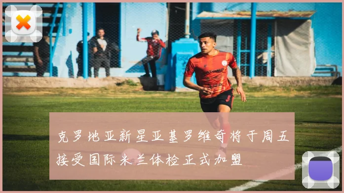 克罗地亚新星亚基罗维奇将于周五接受国际米兰体检正式加盟