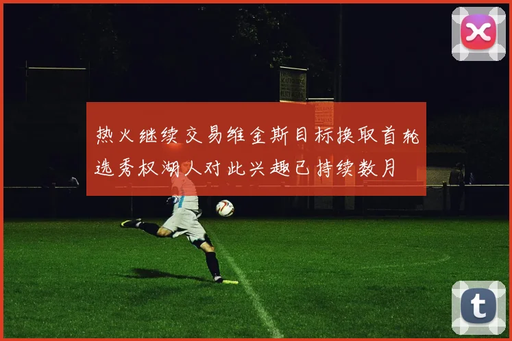 热火继续交易维金斯目标换取首轮选秀权湖人对此兴趣已持续数月