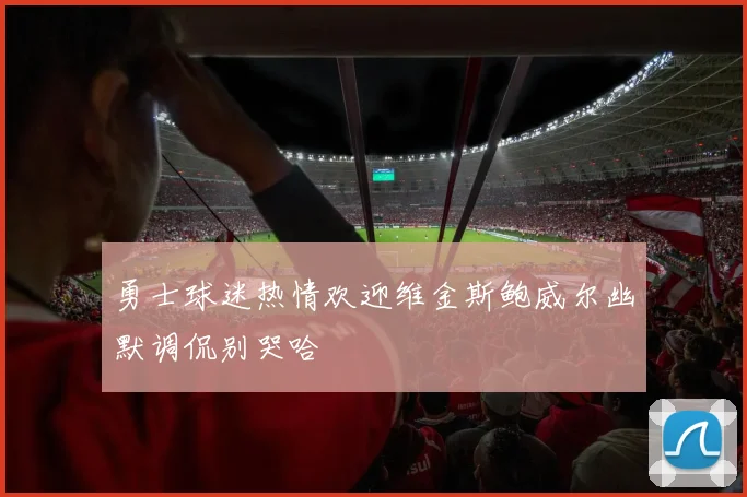 勇士球迷热情欢迎维金斯鲍威尔幽默调侃别哭哈