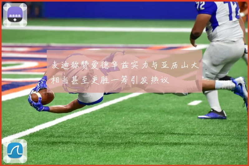 麦迪称赞爱德华兹实力与亚历山大相当甚至更胜一筹引发热议